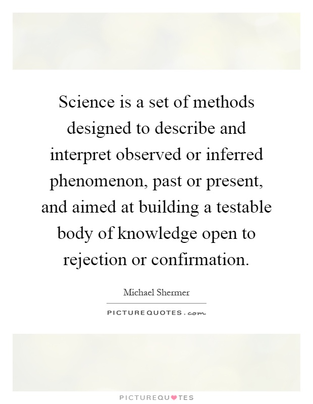 Science is a set of methods designed to describe and interpret observed or inferred phenomenon, past or present, and aimed at building a testable body of knowledge open to rejection or confirmation Picture Quote #1