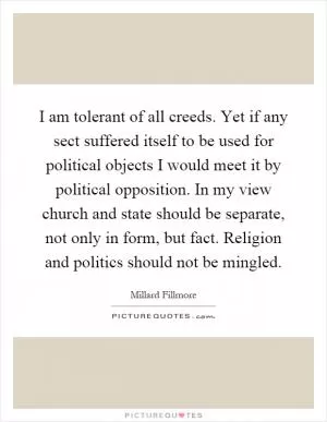 I am tolerant of all creeds. Yet if any sect suffered itself to be used for political objects I would meet it by political opposition. In my view church and state should be separate, not only in form, but fact. Religion and politics should not be mingled Picture Quote #1