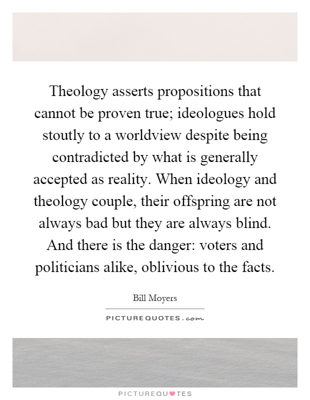 Theology asserts propositions that cannot be proven true; ideologues hold stoutly to a worldview despite being contradicted by what is generally accepted as reality. When ideology and theology couple, their offspring are not always bad but they are always blind. And there is the danger: voters and politicians alike, oblivious to the facts Picture Quote #1