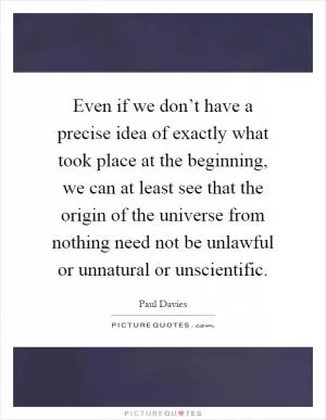 Even if we don’t have a precise idea of exactly what took place at the beginning, we can at least see that the origin of the universe from nothing need not be unlawful or unnatural or unscientific Picture Quote #1