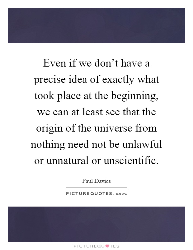 Even if we don't have a precise idea of exactly what took place at the beginning, we can at least see that the origin of the universe from nothing need not be unlawful or unnatural or unscientific Picture Quote #1
