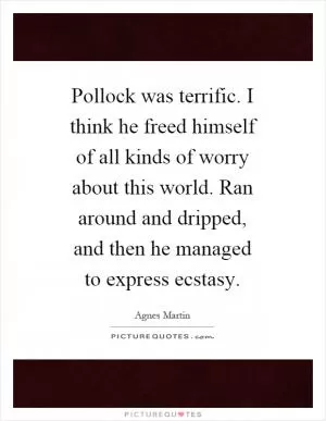 Pollock was terrific. I think he freed himself of all kinds of worry about this world. Ran around and dripped, and then he managed to express ecstasy Picture Quote #1