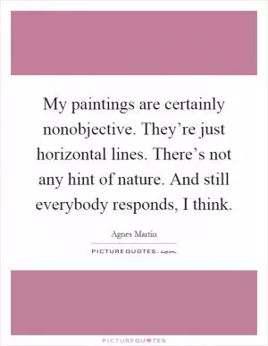 My paintings are certainly nonobjective. They’re just horizontal lines. There’s not any hint of nature. And still everybody responds, I think Picture Quote #1