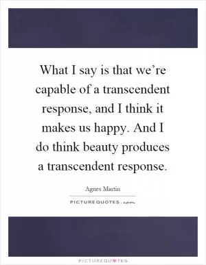 What I say is that we’re capable of a transcendent response, and I think it makes us happy. And I do think beauty produces a transcendent response Picture Quote #1