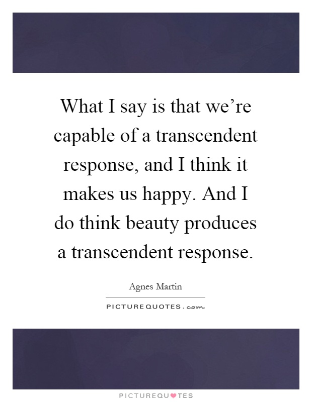 What I say is that we're capable of a transcendent response, and I think it makes us happy. And I do think beauty produces a transcendent response Picture Quote #1