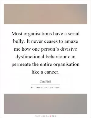 Most organisations have a serial bully. It never ceases to amaze me how one person’s divisive dysfunctional behaviour can permeate the entire organisation like a cancer Picture Quote #1