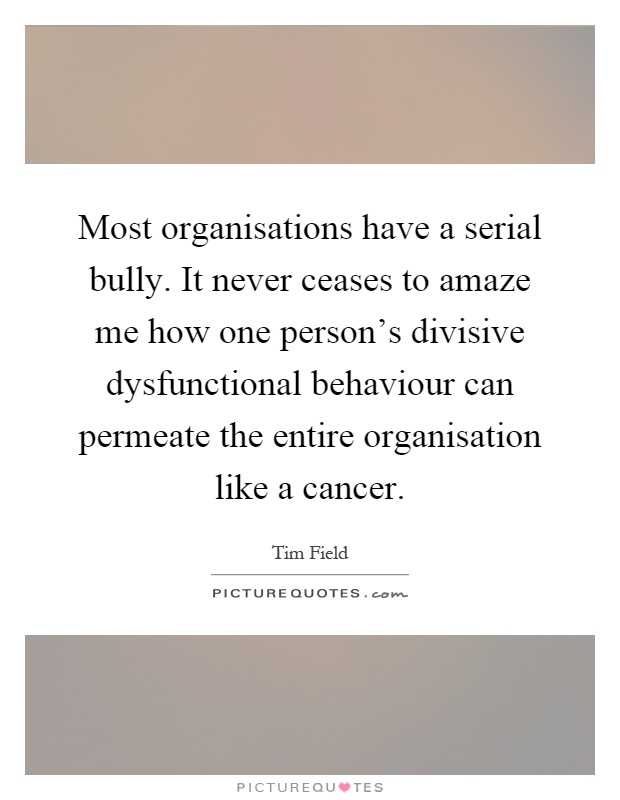 Most organisations have a serial bully. It never ceases to amaze me how one person's divisive dysfunctional behaviour can permeate the entire organisation like a cancer Picture Quote #1