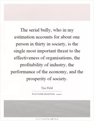 The serial bully, who in my estimation accounts for about one person in thirty in society, is the single most important threat to the effectiveness of organisations, the profitability of industry, the performance of the economy, and the prosperity of society Picture Quote #1