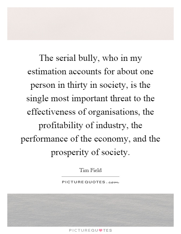 The serial bully, who in my estimation accounts for about one person in thirty in society, is the single most important threat to the effectiveness of organisations, the profitability of industry, the performance of the economy, and the prosperity of society Picture Quote #1