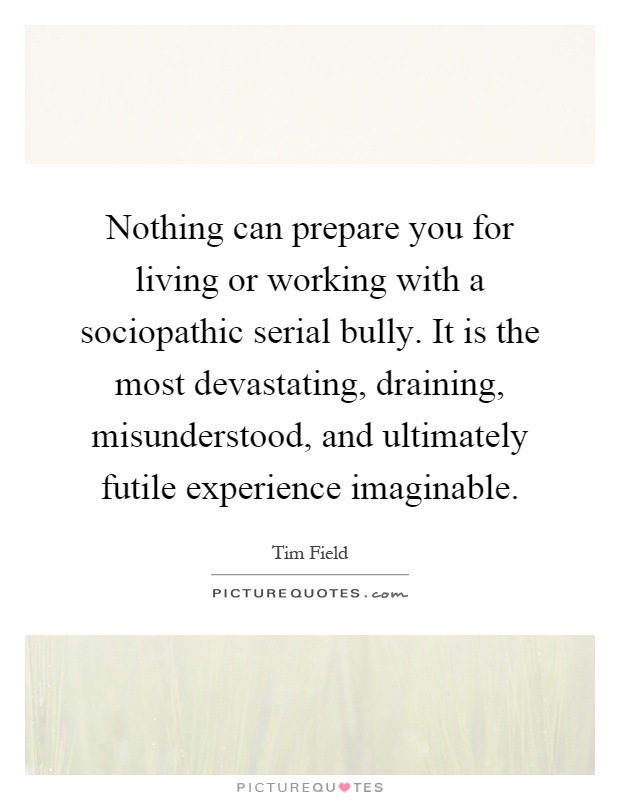 Nothing can prepare you for living or working with a sociopathic serial bully. It is the most devastating, draining, misunderstood, and ultimately futile experience imaginable Picture Quote #1