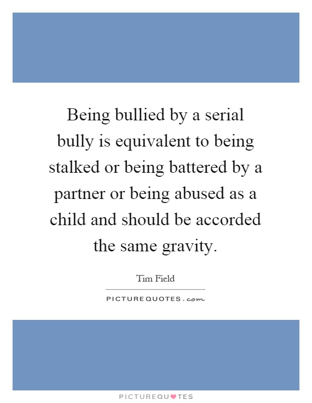 Being bullied by a serial bully is equivalent to being stalked or being battered by a partner or being abused as a child and should be accorded the same gravity Picture Quote #1