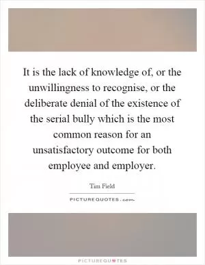 It is the lack of knowledge of, or the unwillingness to recognise, or the deliberate denial of the existence of the serial bully which is the most common reason for an unsatisfactory outcome for both employee and employer Picture Quote #1