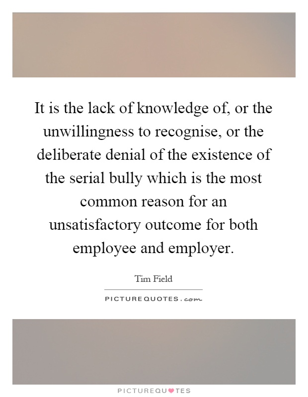 It is the lack of knowledge of, or the unwillingness to recognise, or the deliberate denial of the existence of the serial bully which is the most common reason for an unsatisfactory outcome for both employee and employer Picture Quote #1