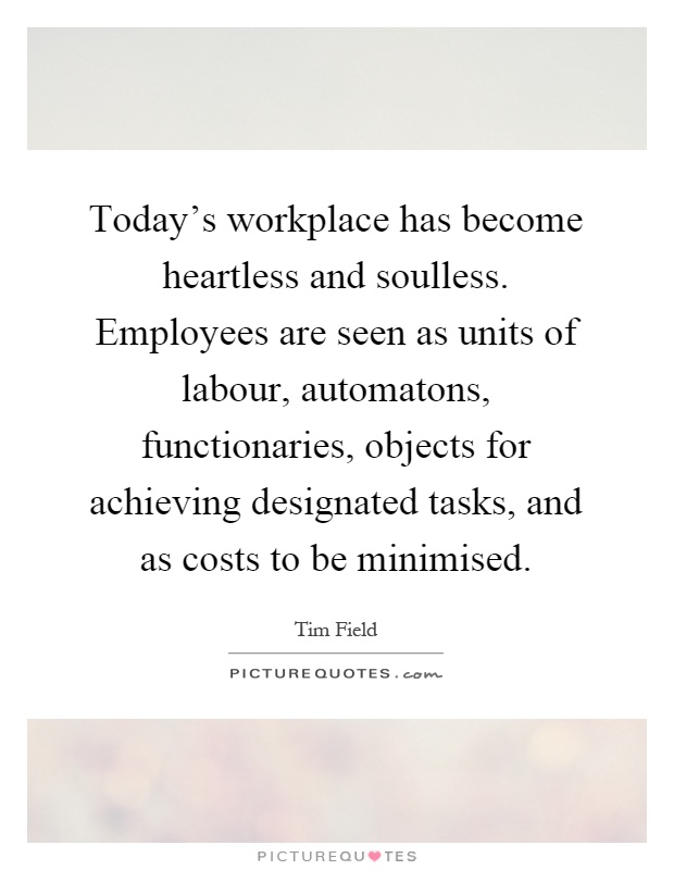 Today's workplace has become heartless and soulless. Employees are seen as units of labour, automatons, functionaries, objects for achieving designated tasks, and as costs to be minimised Picture Quote #1