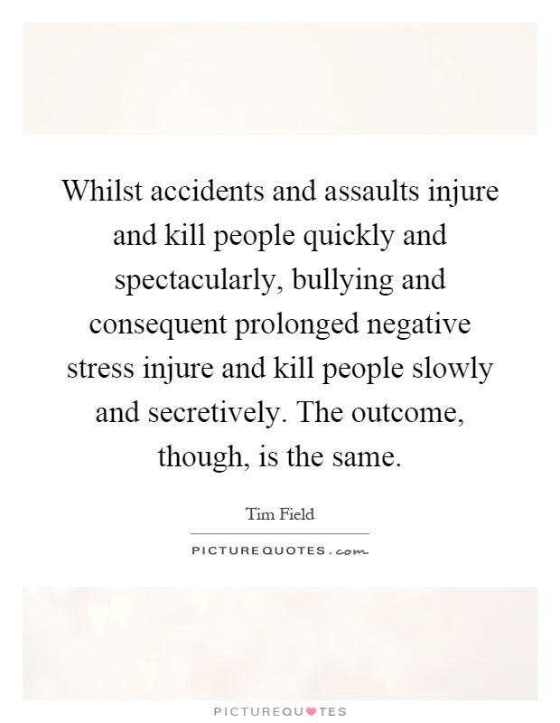 Whilst accidents and assaults injure and kill people quickly and spectacularly, bullying and consequent prolonged negative stress injure and kill people slowly and secretively. The outcome, though, is the same Picture Quote #1