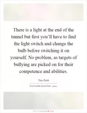 There is a light at the end of the tunnel but first you’ll have to find the light switch and change the bulb before switching it on yourself. No problem, as targets of bullying are picked on for their competence and abilities Picture Quote #1