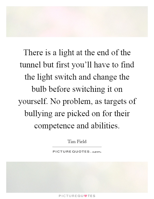 There is a light at the end of the tunnel but first you'll have to find the light switch and change the bulb before switching it on yourself. No problem, as targets of bullying are picked on for their competence and abilities Picture Quote #1
