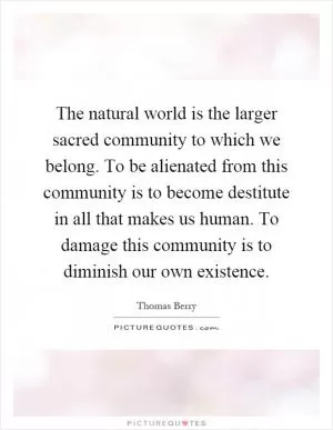 The natural world is the larger sacred community to which we belong. To be alienated from this community is to become destitute in all that makes us human. To damage this community is to diminish our own existence Picture Quote #1