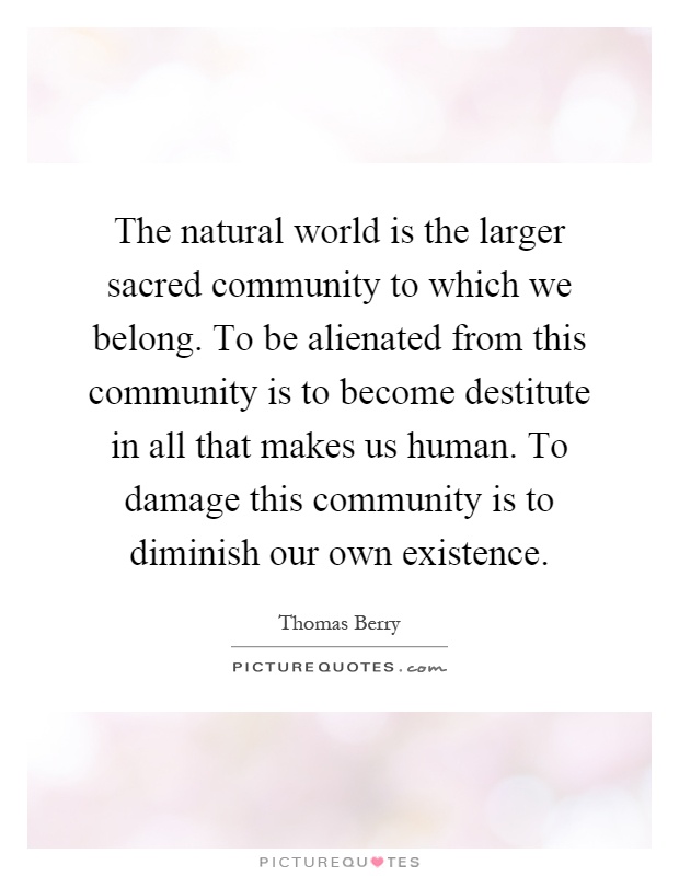 The natural world is the larger sacred community to which we belong. To be alienated from this community is to become destitute in all that makes us human. To damage this community is to diminish our own existence Picture Quote #1