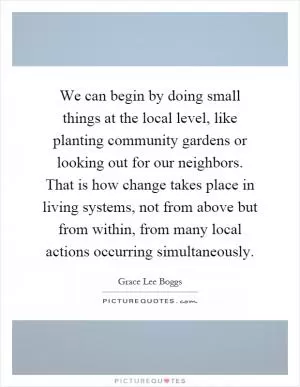 We can begin by doing small things at the local level, like planting community gardens or looking out for our neighbors. That is how change takes place in living systems, not from above but from within, from many local actions occurring simultaneously Picture Quote #1