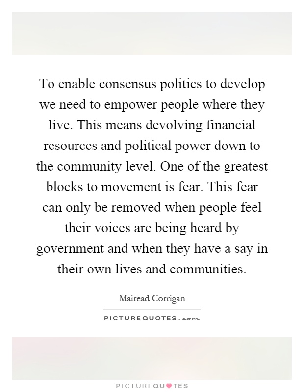 To enable consensus politics to develop we need to empower people where they live. This means devolving financial resources and political power down to the community level. One of the greatest blocks to movement is fear. This fear can only be removed when people feel their voices are being heard by government and when they have a say in their own lives and communities Picture Quote #1