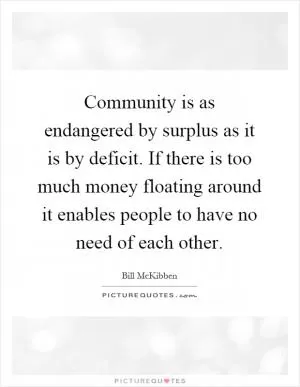 Community is as endangered by surplus as it is by deficit. If there is too much money floating around it enables people to have no need of each other Picture Quote #1