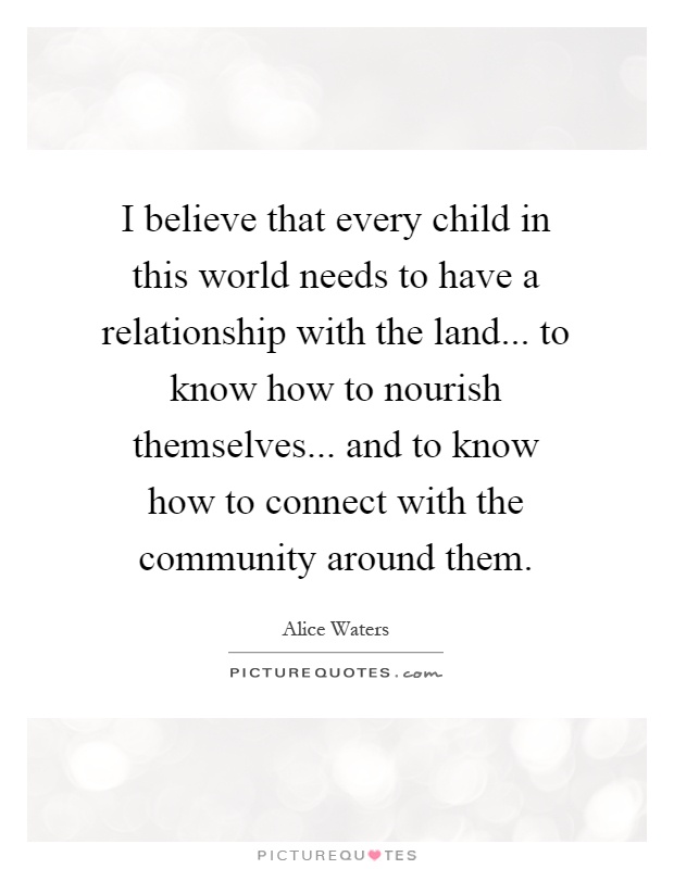 I believe that every child in this world needs to have a relationship with the land... to know how to nourish themselves... and to know how to connect with the community around them Picture Quote #1