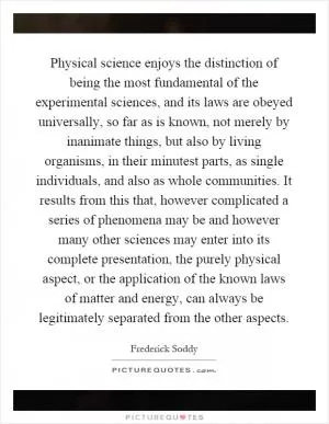 Physical science enjoys the distinction of being the most fundamental of the experimental sciences, and its laws are obeyed universally, so far as is known, not merely by inanimate things, but also by living organisms, in their minutest parts, as single individuals, and also as whole communities. It results from this that, however complicated a series of phenomena may be and however many other sciences may enter into its complete presentation, the purely physical aspect, or the application of the known laws of matter and energy, can always be legitimately separated from the other aspects Picture Quote #1