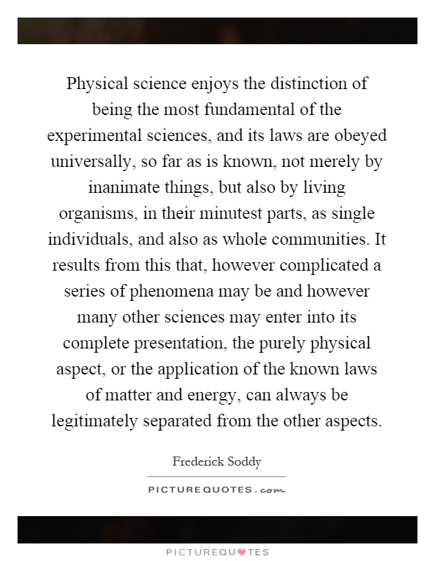 Physical science enjoys the distinction of being the most fundamental of the experimental sciences, and its laws are obeyed universally, so far as is known, not merely by inanimate things, but also by living organisms, in their minutest parts, as single individuals, and also as whole communities. It results from this that, however complicated a series of phenomena may be and however many other sciences may enter into its complete presentation, the purely physical aspect, or the application of the known laws of matter and energy, can always be legitimately separated from the other aspects Picture Quote #1