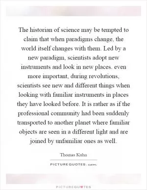 The historian of science may be tempted to claim that when paradigms change, the world itself changes with them. Led by a new paradigm, scientists adopt new instruments and look in new places. even more important, during revolutions, scientists see new and different things when looking with familiar instruments in places they have looked before. It is rather as if the professional community had been suddenly transported to another planet where familiar objects are seen in a different light and are joined by unfamiliar ones as well Picture Quote #1
