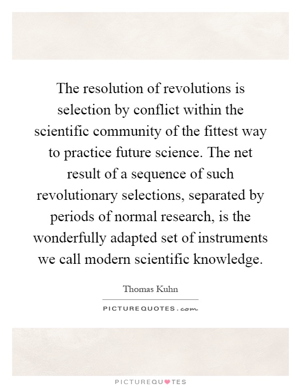 The resolution of revolutions is selection by conflict within the scientific community of the fittest way to practice future science. The net result of a sequence of such revolutionary selections, separated by periods of normal research, is the wonderfully adapted set of instruments we call modern scientific knowledge Picture Quote #1