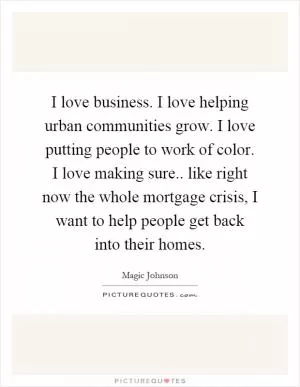 I love business. I love helping urban communities grow. I love putting people to work of color. I love making sure.. like right now the whole mortgage crisis, I want to help people get back into their homes Picture Quote #1