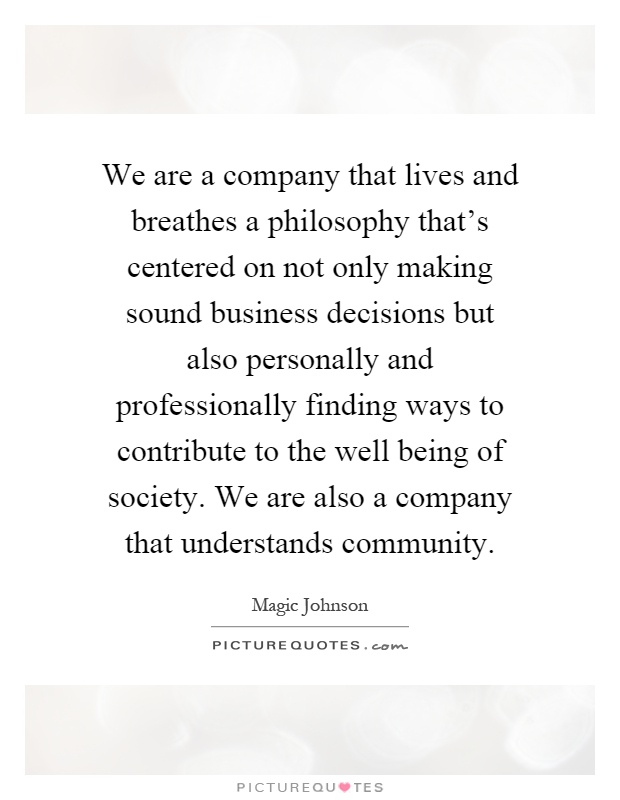 We are a company that lives and breathes a philosophy that's centered on not only making sound business decisions but also personally and professionally finding ways to contribute to the well being of society. We are also a company that understands community Picture Quote #1