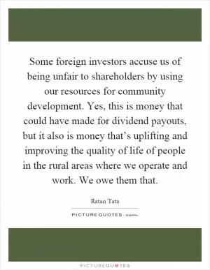 Some foreign investors accuse us of being unfair to shareholders by using our resources for community development. Yes, this is money that could have made for dividend payouts, but it also is money that’s uplifting and improving the quality of life of people in the rural areas where we operate and work. We owe them that Picture Quote #1