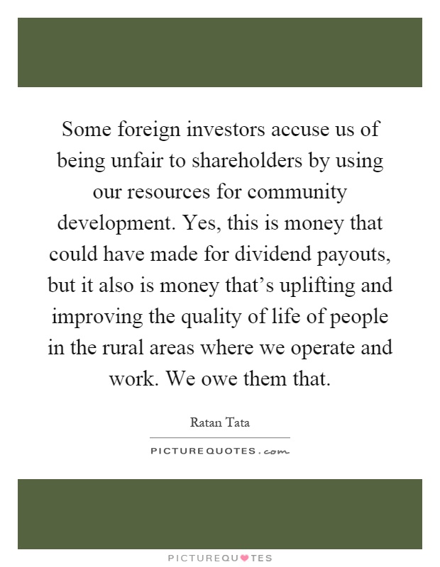 Some foreign investors accuse us of being unfair to shareholders by using our resources for community development. Yes, this is money that could have made for dividend payouts, but it also is money that's uplifting and improving the quality of life of people in the rural areas where we operate and work. We owe them that Picture Quote #1
