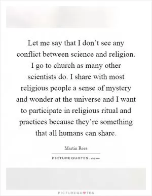 Let me say that I don’t see any conflict between science and religion. I go to church as many other scientists do. I share with most religious people a sense of mystery and wonder at the universe and I want to participate in religious ritual and practices because they’re something that all humans can share Picture Quote #1