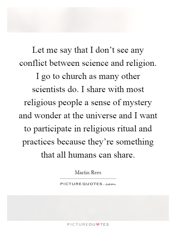 Let me say that I don’t see any conflict between science and religion. I go to church as many other scientists do. I share with most religious people a sense of mystery and wonder at the universe and I want to participate in religious ritual and practices because they’re something that all humans can share Picture Quote #1