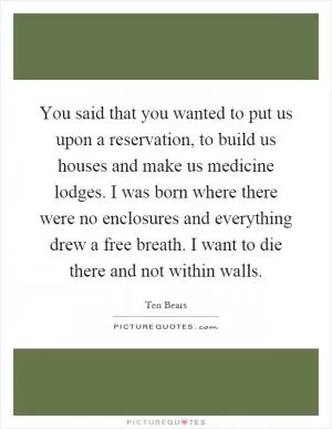 You said that you wanted to put us upon a reservation, to build us houses and make us medicine lodges. I was born where there were no enclosures and everything drew a free breath. I want to die there and not within walls Picture Quote #1