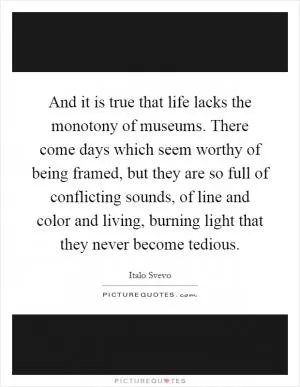 And it is true that life lacks the monotony of museums. There come days which seem worthy of being framed, but they are so full of conflicting sounds, of line and color and living, burning light that they never become tedious Picture Quote #1