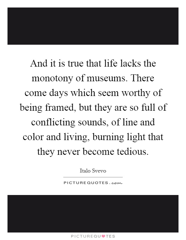 And it is true that life lacks the monotony of museums. There come days which seem worthy of being framed, but they are so full of conflicting sounds, of line and color and living, burning light that they never become tedious Picture Quote #1