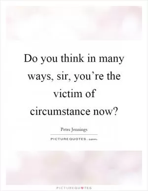 Do you think in many ways, sir, you’re the victim of circumstance now? Picture Quote #1