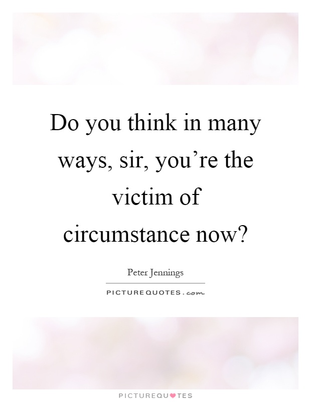 Do you think in many ways, sir, you're the victim of circumstance now? Picture Quote #1