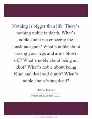 Nothing is bigger than life. There’s nothing noble in death. What’s noble about never seeing the sunshine again? What’s noble about having your legs and arms blown off? What’s noble about being an idiot? What’s noble about being blind and deaf and dumb? What’s noble about being dead? Picture Quote #1