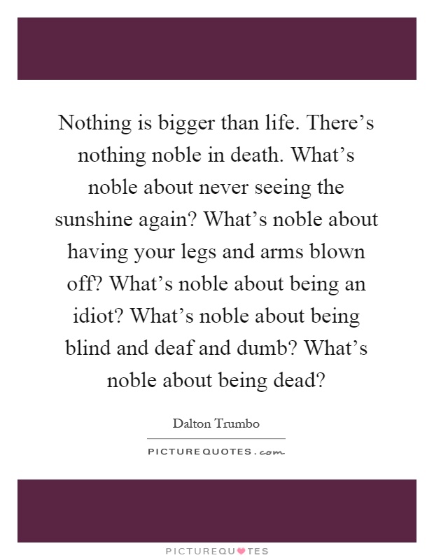 Nothing is bigger than life. There's nothing noble in death. What's noble about never seeing the sunshine again? What's noble about having your legs and arms blown off? What's noble about being an idiot? What's noble about being blind and deaf and dumb? What's noble about being dead? Picture Quote #1