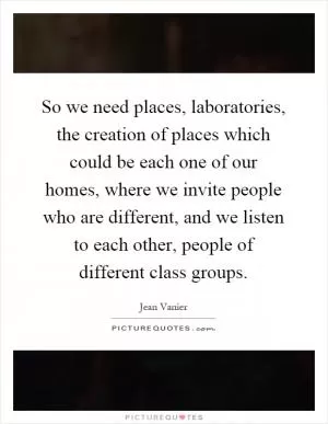So we need places, laboratories, the creation of places which could be each one of our homes, where we invite people who are different, and we listen to each other, people of different class groups Picture Quote #1