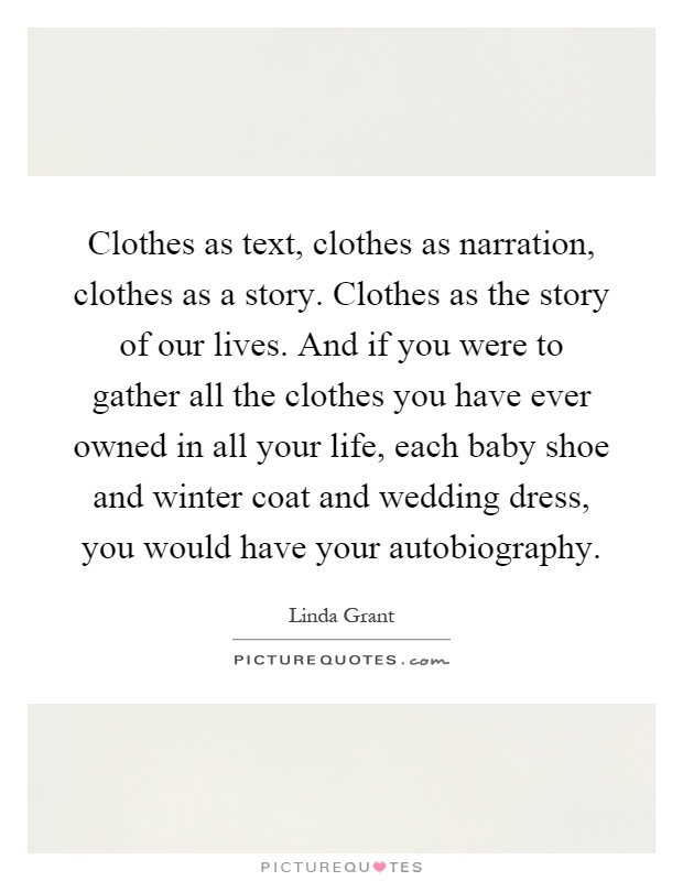 Clothes as text, clothes as narration, clothes as a story. Clothes as the story of our lives. And if you were to gather all the clothes you have ever owned in all your life, each baby shoe and winter coat and wedding dress, you would have your autobiography Picture Quote #1
