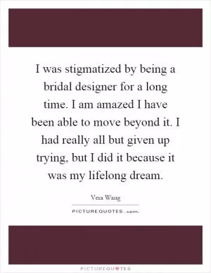 I was stigmatized by being a bridal designer for a long time. I am amazed I have been able to move beyond it. I had really all but given up trying, but I did it because it was my lifelong dream Picture Quote #1