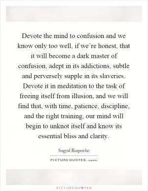 Devote the mind to confusion and we know only too well, if we´re honest, that it will become a dark master of confusion, adept in its addictions, subtle and perversely supple in its slaveries. Devote it in meditation to the task of freeing itself from illusion, and we will find that, with time, patience, discipline, and the right training, our mind will begin to unknot itself and know its essential bliss and clarity Picture Quote #1