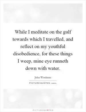 While I meditate on the gulf towards which I travelled, and reflect on my youthful disobedience, for these things I weep, mine eye runneth down with water Picture Quote #1