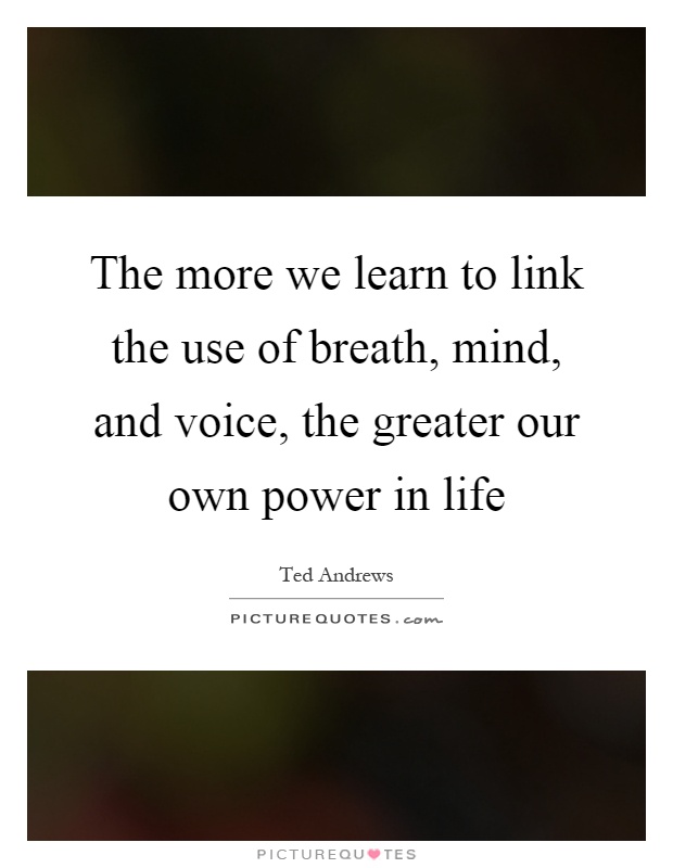 The more we learn to link the use of breath, mind, and voice, the greater our own power in life Picture Quote #1